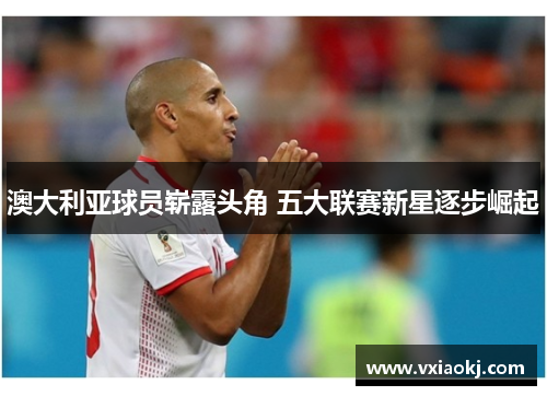 澳大利亚球员崭露头角 五大联赛新星逐步崛起