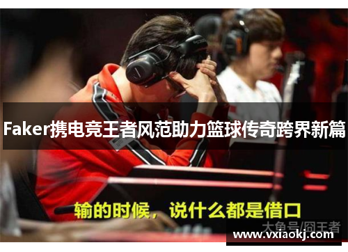 Faker携电竞王者风范助力篮球传奇跨界新篇
