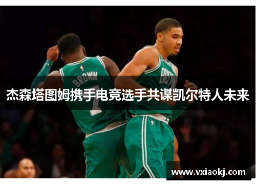 杰森塔图姆携手电竞选手共谋凯尔特人未来