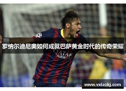 罗纳尔迪尼奥如何成就巴萨黄金时代的传奇荣耀