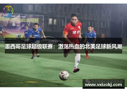 墨西哥足球超级联赛：激荡热血的北美足球新风潮
