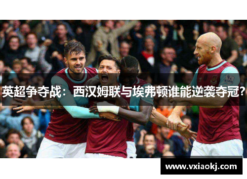 英超争夺战：西汉姆联与埃弗顿谁能逆袭夺冠？